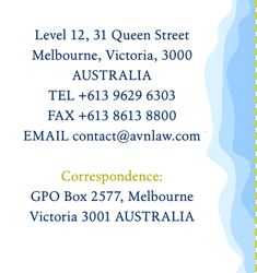 Level 3, 190 Queen Street
Melbourne Victoria 3000
AUSTRALIA
TEL +61 3 9602 3888
FAX +61 3 9600 2760
EMAIL contact@avnlaw.com

Correspondence:
GPO Box 2577, Melbourne
Victoria 3001 AUSTRALIA